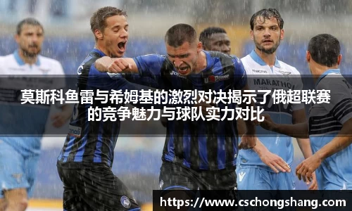 莫斯科鱼雷与希姆基的激烈对决揭示了俄超联赛的竞争魅力与球队实力对比